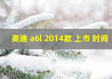 奥迪 a6l 2014款 上市 时间